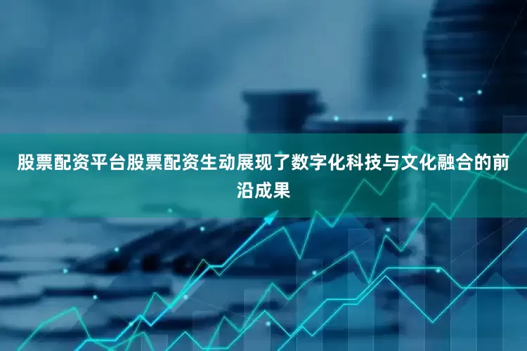 股票配资平台股票配资生动展现了数字化科技与文化融合的前沿成果