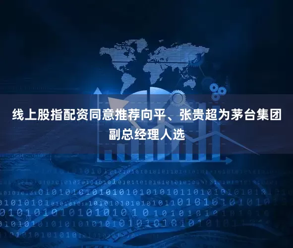 线上股指配资同意推荐向平、张贵超为茅台集团副总经理人选