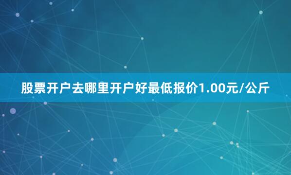 股票开户去哪里开户好最低报价1.00元/公斤