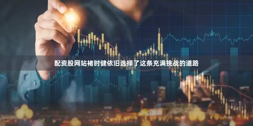 配资股网站褚时健依旧选择了这条充满挑战的道路