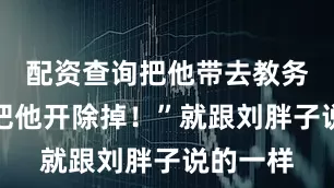 配资查询把他带去教务处吧！把他开除掉！”就跟刘胖子说的一样