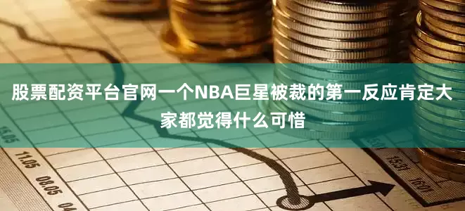 股票配资平台官网一个NBA巨星被裁的第一反应肯定大家都觉得什么可惜