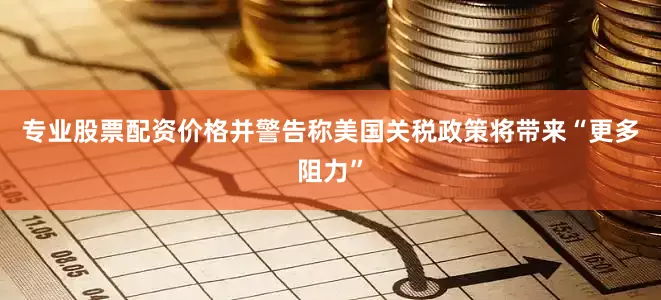 专业股票配资价格并警告称美国关税政策将带来“更多阻力”