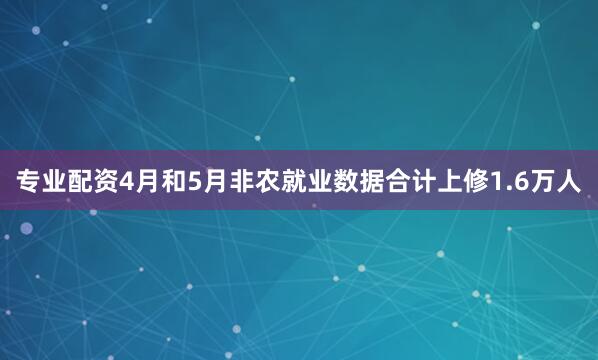 专业配资4月和5月非农就业数据合计上修1.6万人