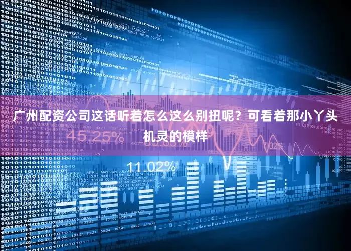 广州配资公司这话听着怎么这么别扭呢？可看着那小丫头机灵的模样