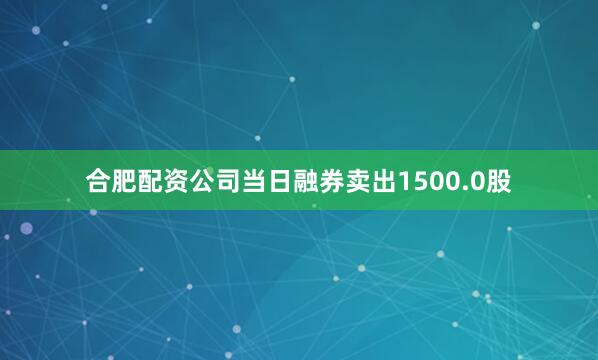 合肥配资公司当日融券卖出1500.0股