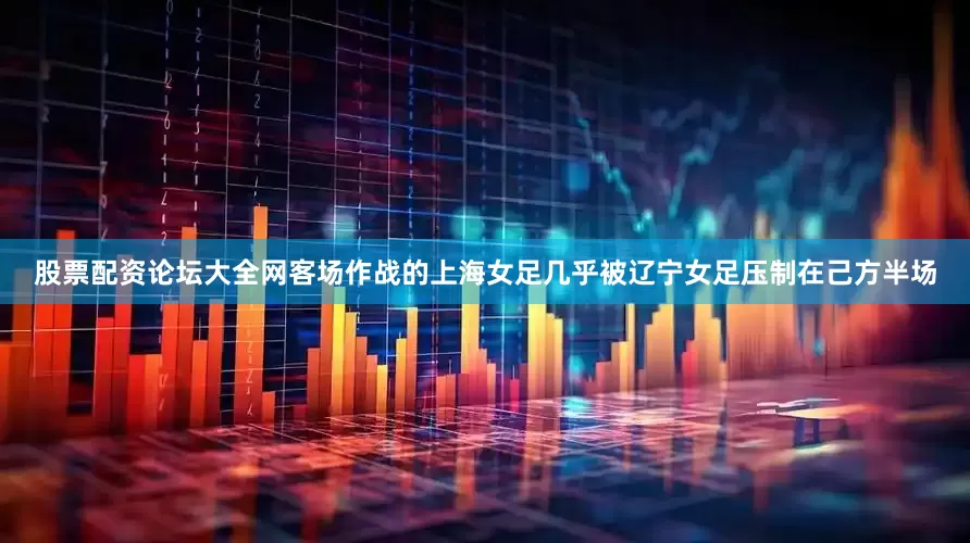 股票配资论坛大全网客场作战的上海女足几乎被辽宁女足压制在己方半场