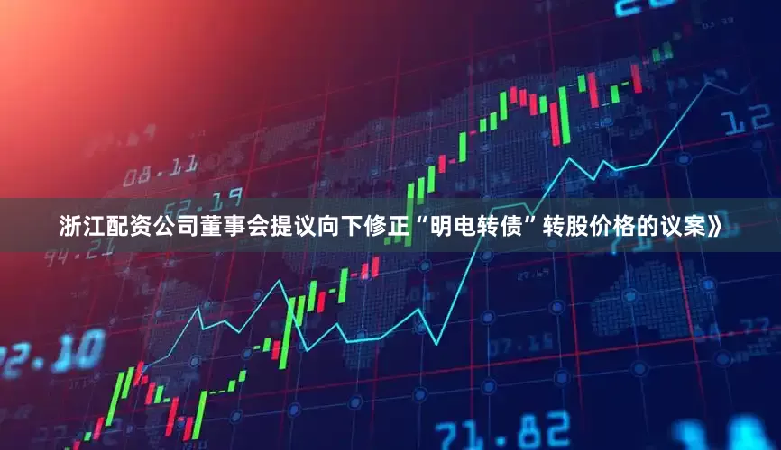 浙江配资公司董事会提议向下修正“明电转债”转股价格的议案》