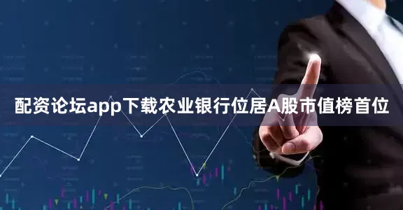 配资论坛app下载农业银行位居A股市值榜首位