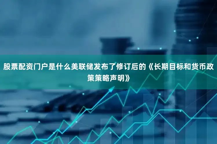 股票配资门户是什么美联储发布了修订后的《长期目标和货币政策策略声明》