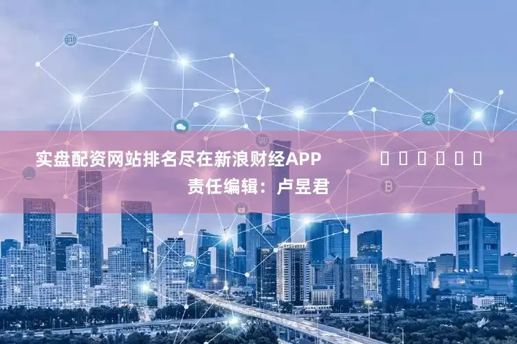 实盘配资网站排名尽在新浪财经APP            						责任编辑：卢昱君