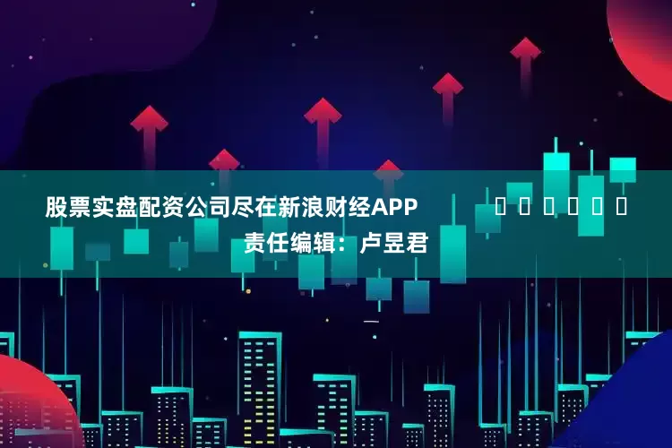股票实盘配资公司尽在新浪财经APP            						责任编辑：卢昱君