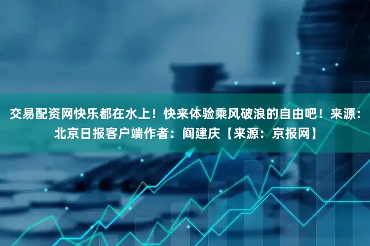 交易配资网快乐都在水上！快来体验乘风破浪的自由吧！来源：北京日报客户端作者：阎建庆【来源：京报网】
