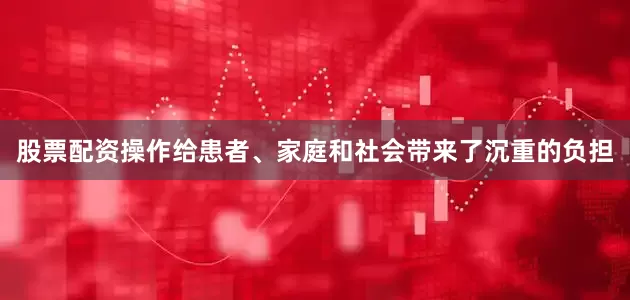 股票配资操作给患者、家庭和社会带来了沉重的负担