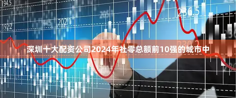 深圳十大配资公司2024年社零总额前10强的城市中