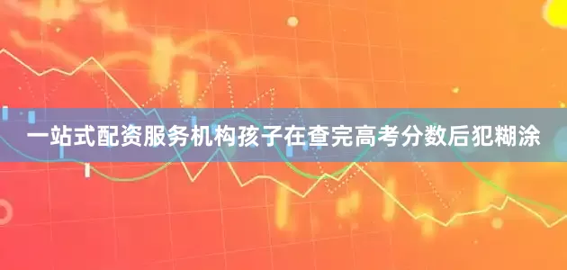 一站式配资服务机构孩子在查完高考分数后犯糊涂