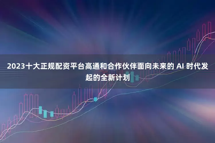 2023十大正规配资平台高通和合作伙伴面向未来的 AI 时代发起的全新计划